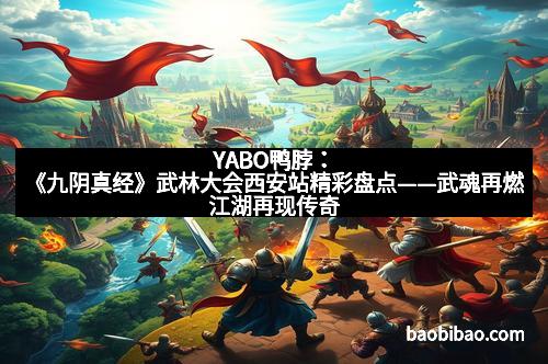 YABO鸭脖：《九阴真经》武林大会西安站精彩盘点——武魂再燃江湖再现传奇